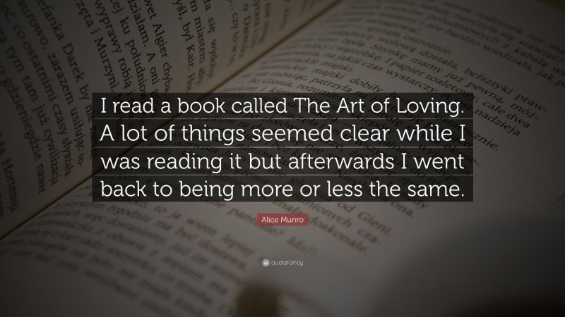 Alice Munro Quote: “I read a book called The Art of Loving. A lot of things seemed clear while I was reading it but afterwards I went back to being more or less the same.”