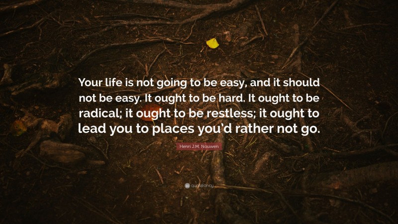 Henri J.M. Nouwen Quote: “Your life is not going to be easy, and it should not be easy. It ought to be hard. It ought to be radical; it ought to be restless; it ought to lead you to places you’d rather not go.”