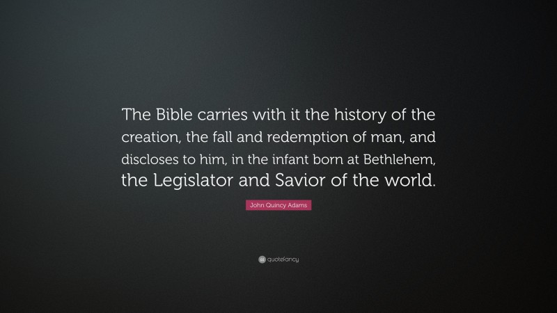 John Quincy Adams Quote: “The Bible carries with it the history of the creation, the fall and redemption of man, and discloses to him, in the infant born at Bethlehem, the Legislator and Savior of the world.”