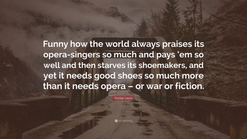 Sinclair Lewis Quote: “Funny how the world always praises its opera-singers so much and pays ’em so well and then starves its shoemakers, and yet it needs good shoes so much more than it needs opera – or war or fiction.”