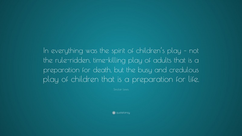 Sinclair Lewis Quote: “In everything was the spirit of children’s play – not the rule-ridden, time-killing play of adults that is a preparation for death, but the busy and credulous play of children that is a preparation for life.”