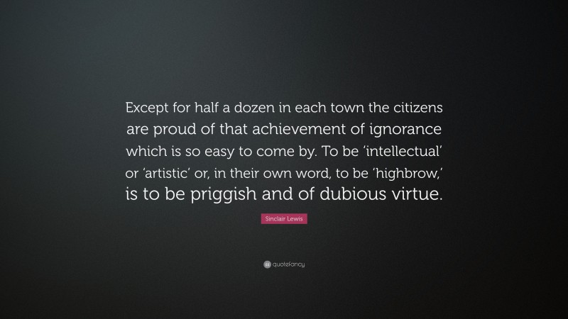 Sinclair Lewis Quote: “Except for half a dozen in each town the citizens are proud of that achievement of ignorance which is so easy to come by. To be ‘intellectual’ or ‘artistic’ or, in their own word, to be ‘highbrow,’ is to be priggish and of dubious virtue.”