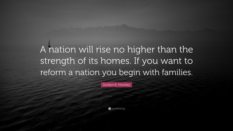 Gordon B. Hinckley Quote: “A nation will rise no higher than the strength of its homes. If you want to reform a nation you begin with families.”