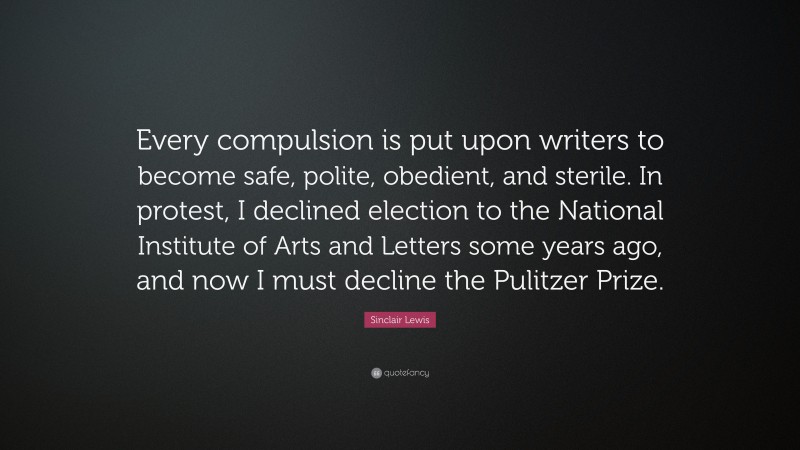Sinclair Lewis Quote: “Every compulsion is put upon writers to become safe, polite, obedient, and sterile. In protest, I declined election to the National Institute of Arts and Letters some years ago, and now I must decline the Pulitzer Prize.”