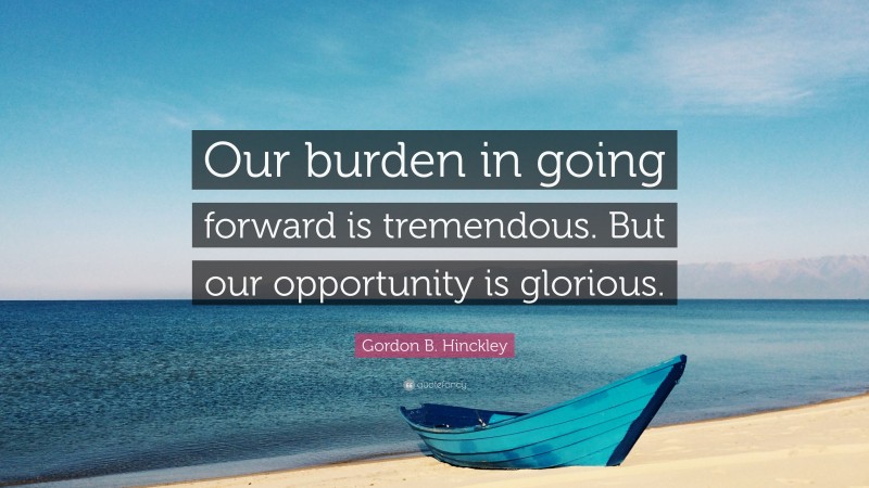 Gordon B. Hinckley Quote: “Our burden in going forward is tremendous. But our opportunity is glorious.”