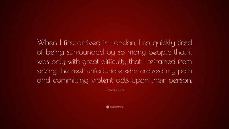 Cassandra Clare Quote: “When I first arrived in London, I so quickly tired of being surrounded by so many people that it was only with great difficulty that I refrained from seizing the next unfortunate who crossed my path and committing violent acts upon their person.”