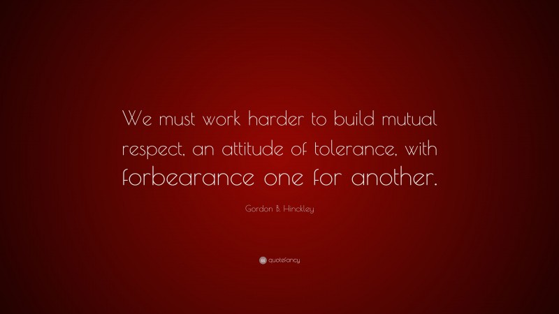 Gordon B. Hinckley Quote: “We must work harder to build mutual respect, an attitude of tolerance, with forbearance one for another.”