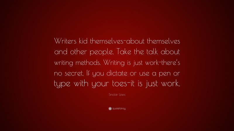 Sinclair Lewis Quote: “Writers kid themselves-about themselves and other people. Take the talk about writing methods. Writing is just work-there’s no secret. If you dictate or use a pen or type with your toes-it is just work.”