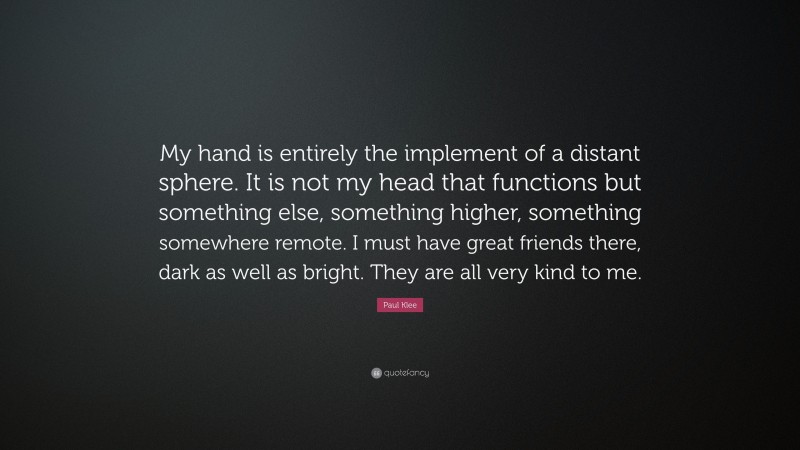Paul Klee Quote: “My hand is entirely the implement of a distant sphere. It is not my head that functions but something else, something higher, something somewhere remote. I must have great friends there, dark as well as bright. They are all very kind to me.”