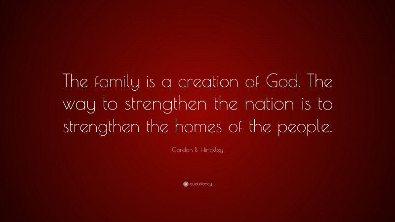 Gordon B. Hinckley Quote: “The family is a creation of God. The way to strengthen the nation is to strengthen the homes of the people.”