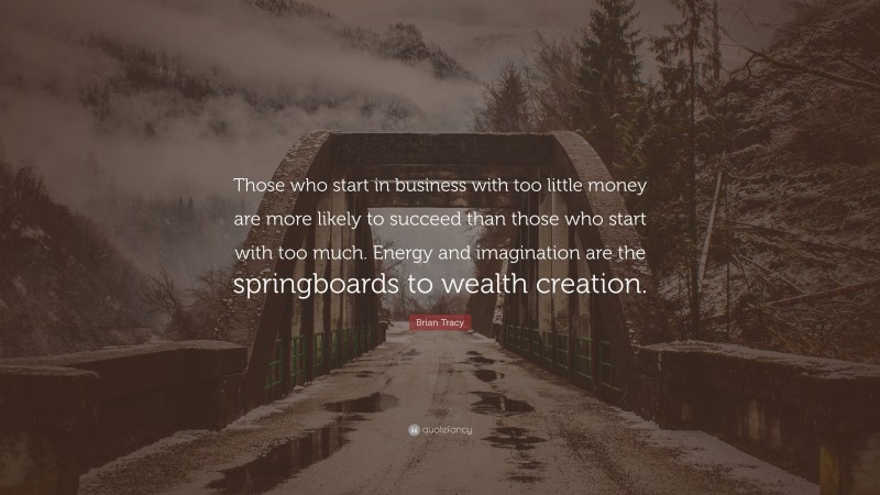 Brian Tracy Quote: “Those who start in business with too little money are more likely to succeed than those who start with too much. Energy and imagination are the springboards to wealth creation.”