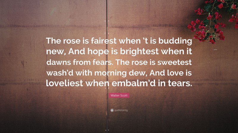 Walter Scott Quote: “The rose is fairest when ’t is budding new, And hope is brightest when it dawns from fears. The rose is sweetest wash’d with morning dew, And love is loveliest when embalm’d in tears.”