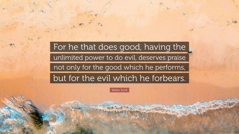 Walter Scott Quote: “For he that does good, having the unlimited power to do evil, deserves praise not only for the good which he performs, but for the evil which he forbears.”