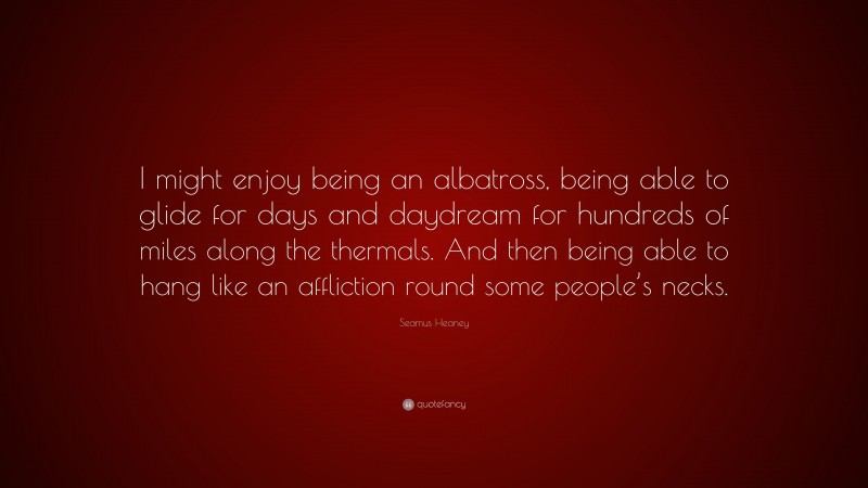 Seamus Heaney Quote: “I might enjoy being an albatross, being able to glide for days and daydream for hundreds of miles along the thermals. And then being able to hang like an affliction round some people’s necks.”