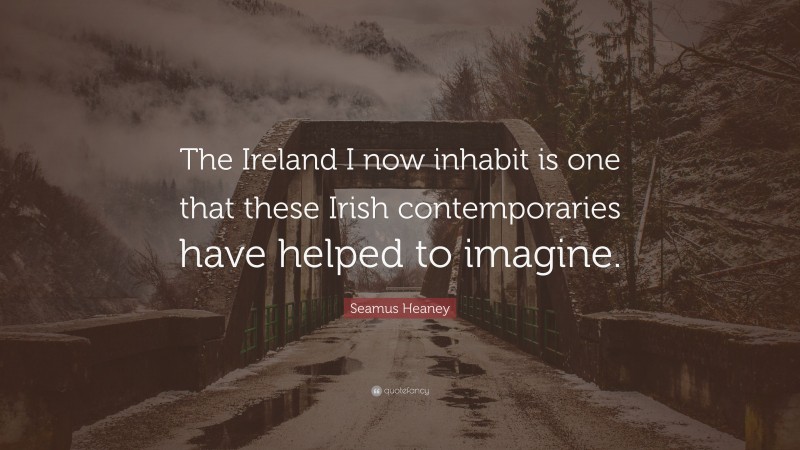 Seamus Heaney Quote: “The Ireland I now inhabit is one that these Irish contemporaries have helped to imagine.”