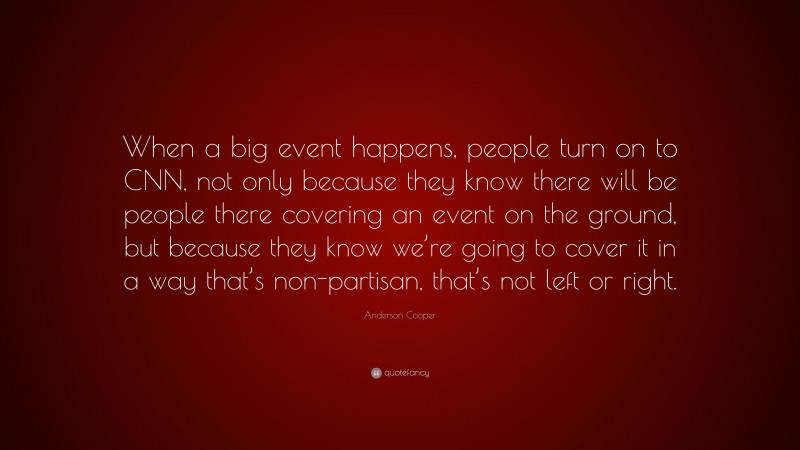 Anderson Cooper Quote: “When a big event happens, people turn on to CNN, not only because they know there will be people there covering an event on the ground, but because they know we’re going to cover it in a way that’s non-partisan, that’s not left or right.”