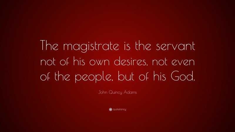 John Quincy Adams Quote: “The magistrate is the servant not of his own desires, not even of the people, but of his God.”