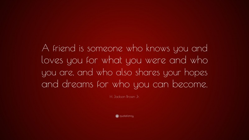 H. Jackson Brown Jr. Quote: “A friend is someone who knows you and loves you for what you were and who you are, and who also shares your hopes and dreams for who you can become.”