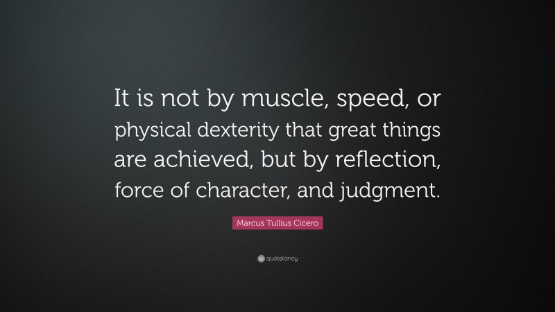 Marcus Tullius Cicero Quote: “It is not by muscle, speed, or physical dexterity that great things are achieved, but by reflection, force of character, and judgment.”