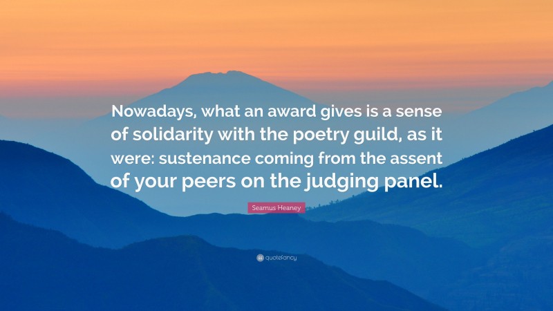Seamus Heaney Quote: “Nowadays, what an award gives is a sense of solidarity with the poetry guild, as it were: sustenance coming from the assent of your peers on the judging panel.”