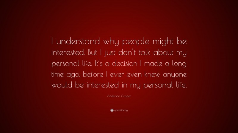 Anderson Cooper Quote: “I understand why people might be interested. But I just don’t talk about my personal life. It’s a decision I made a long time ago, before I ever even knew anyone would be interested in my personal life.”
