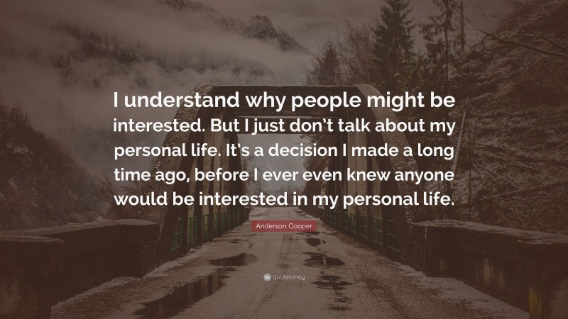 Anderson Cooper Quote: “I understand why people might be interested. But I just don’t talk about my personal life. It’s a decision I made a long time ago, before I ever even knew anyone would be interested in my personal life.”