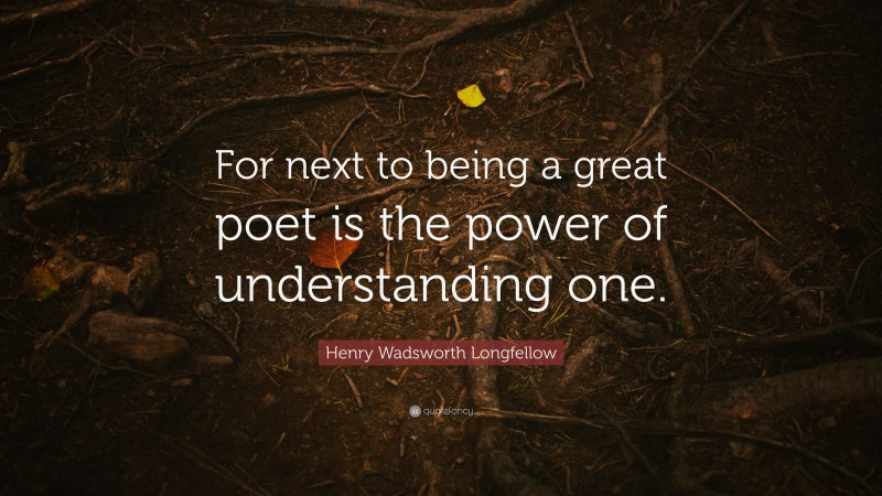 Henry Wadsworth Longfellow Quote: “For next to being a great poet is the power of understanding one.”
