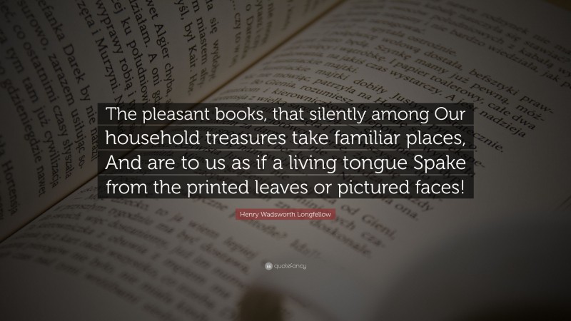Henry Wadsworth Longfellow Quote: “The pleasant books, that silently among Our household treasures take familiar places, And are to us as if a living tongue Spake from the printed leaves or pictured faces!”