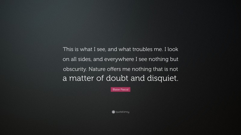 Blaise Pascal Quote: “This is what I see, and what troubles me. I look on all sides, and everywhere I see nothing but obscurity. Nature offers me nothing that is not a matter of doubt and disquiet.”