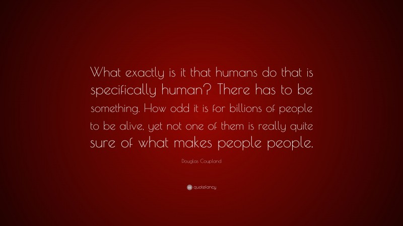 Douglas Coupland Quote: “What exactly is it that humans do that is specifically human? There has to be something. How odd it is for billions of people to be alive, yet not one of them is really quite sure of what makes people people.”