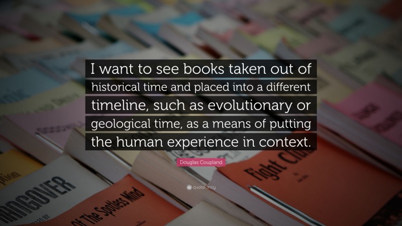 Douglas Coupland Quote: “I want to see books taken out of historical time and placed into a different timeline, such as evolutionary or geological time, as a means of putting the human experience in context.”