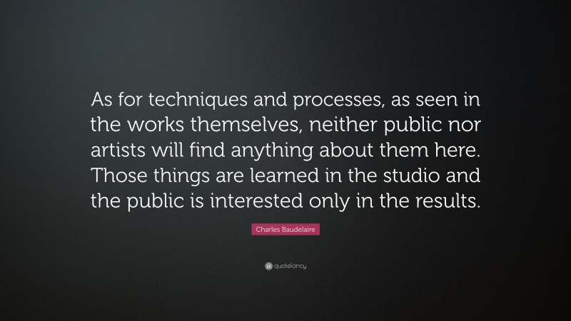 Charles Baudelaire Quote: “As for techniques and processes, as seen in the works themselves, neither public nor artists will find anything about them here. Those things are learned in the studio and the public is interested only in the results.”