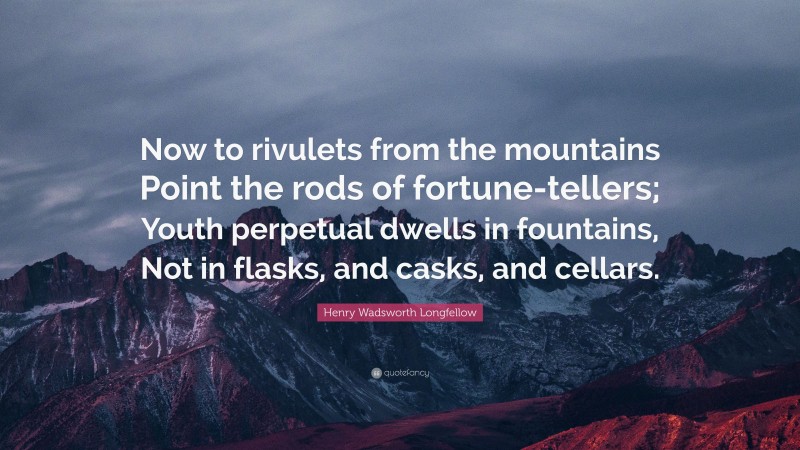 Henry Wadsworth Longfellow Quote: “Now to rivulets from the mountains Point the rods of fortune-tellers; Youth perpetual dwells in fountains, Not in flasks, and casks, and cellars.”