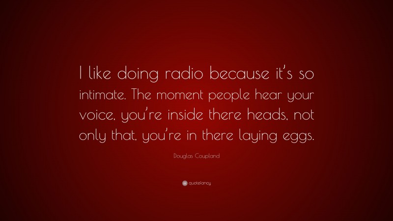 Douglas Coupland Quote: “I like doing radio because it’s so intimate. The moment people hear your voice, you’re inside there heads, not only that, you’re in there laying eggs.”