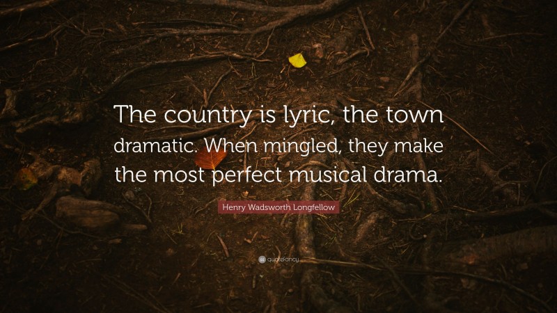 Henry Wadsworth Longfellow Quote: “The country is lyric, the town dramatic. When mingled, they make the most perfect musical drama.”
