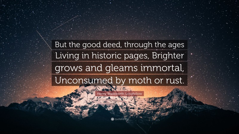Henry Wadsworth Longfellow Quote: “But the good deed, through the ages Living in historic pages, Brighter grows and gleams immortal, Unconsumed by moth or rust.”