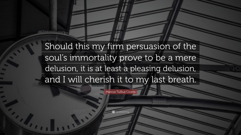 Marcus Tullius Cicero Quote: “Should this my firm persuasion of the soul’s immortality prove to be a mere delusion, it is at least a pleasing delusion, and I will cherish it to my last breath.”