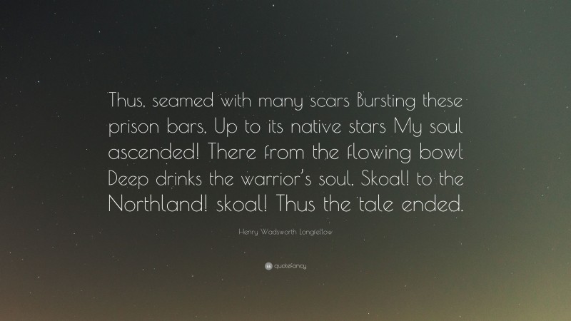 Henry Wadsworth Longfellow Quote: “Thus, seamed with many scars Bursting these prison bars, Up to its native stars My soul ascended! There from the flowing bowl Deep drinks the warrior’s soul, Skoal! to the Northland! skoal! Thus the tale ended.”