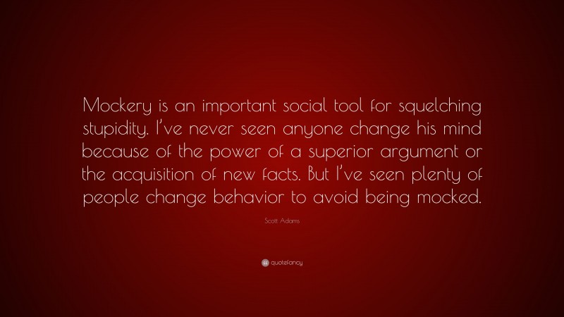 Scott Adams Quote: “Mockery is an important social tool for squelching stupidity. I’ve never seen anyone change his mind because of the power of a superior argument or the acquisition of new facts. But I’ve seen plenty of people change behavior to avoid being mocked.”