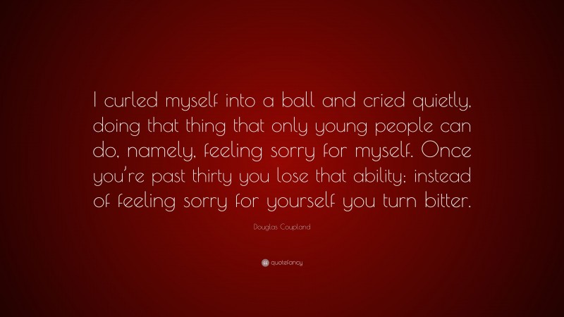 Douglas Coupland Quote: “I curled myself into a ball and cried quietly, doing that thing that only young people can do, namely, feeling sorry for myself. Once you’re past thirty you lose that ability; instead of feeling sorry for yourself you turn bitter.”