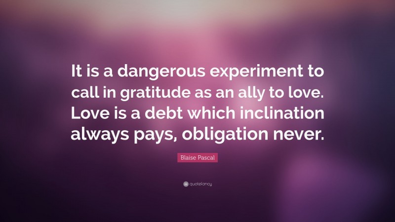 Blaise Pascal Quote: “It is a dangerous experiment to call in gratitude as an ally to love. Love is a debt which inclination always pays, obligation never.”