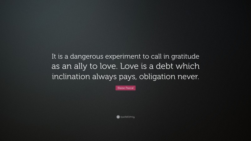 Blaise Pascal Quote: “It is a dangerous experiment to call in gratitude as an ally to love. Love is a debt which inclination always pays, obligation never.”