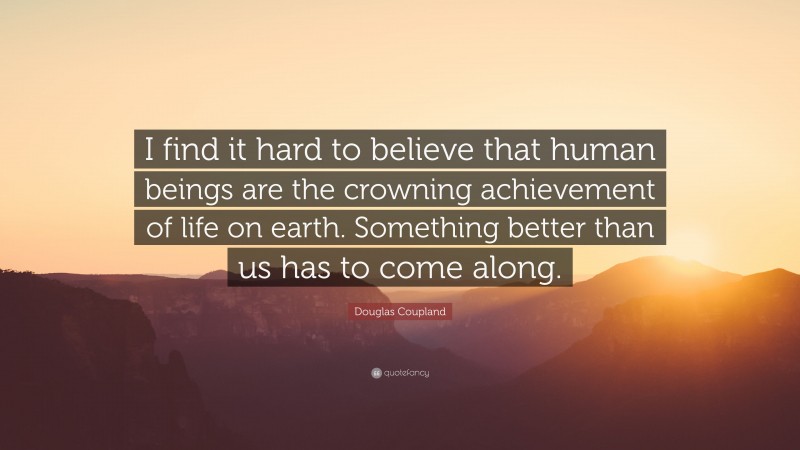 Douglas Coupland Quote: “I find it hard to believe that human beings are the crowning achievement of life on earth. Something better than us has to come along.”