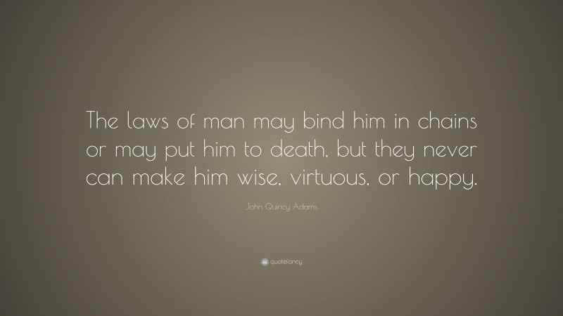 John Quincy Adams Quote: “The laws of man may bind him in chains or may put him to death, but they never can make him wise, virtuous, or happy.”