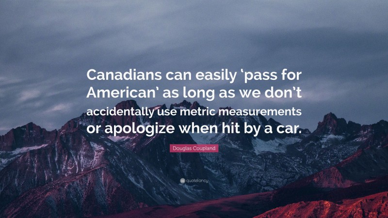 Douglas Coupland Quote: “Canadians can easily ‘pass for American’ as long as we don’t accidentally use metric measurements or apologize when hit by a car.”
