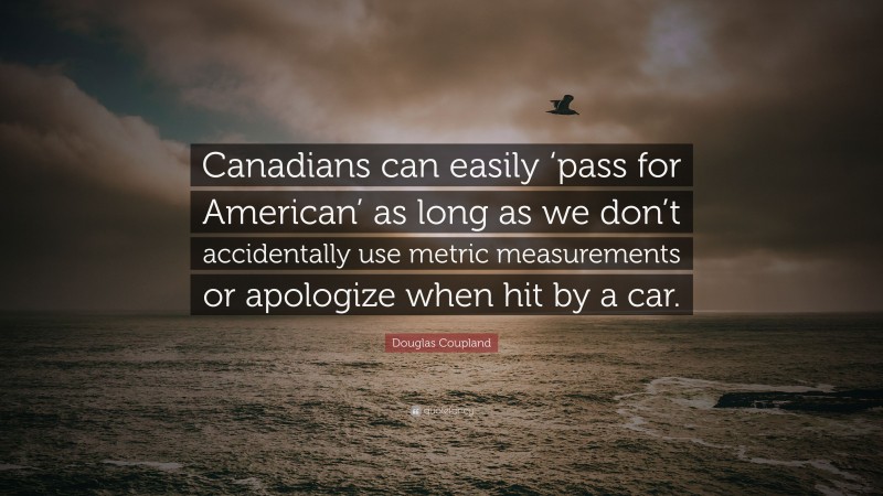 Douglas Coupland Quote: “Canadians can easily ‘pass for American’ as long as we don’t accidentally use metric measurements or apologize when hit by a car.”