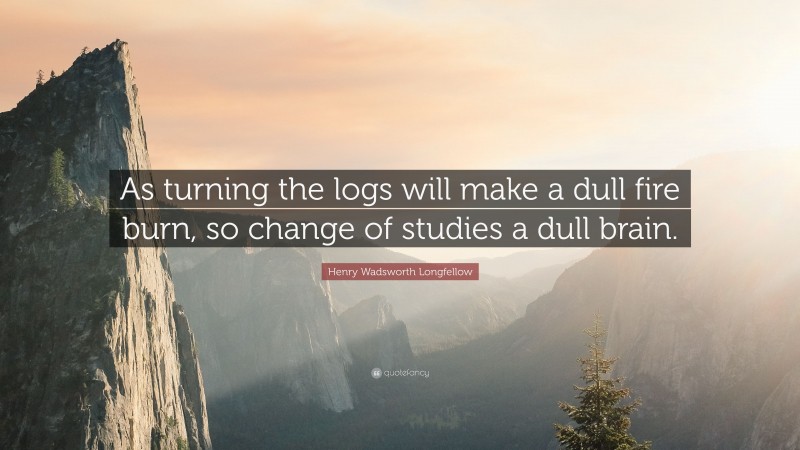 Henry Wadsworth Longfellow Quote: “As turning the logs will make a dull fire burn, so change of studies a dull brain.”
