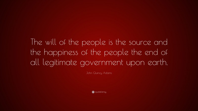 John Quincy Adams Quote: “The will of the people is the source and the happiness of the people the end of all legitimate government upon earth.”