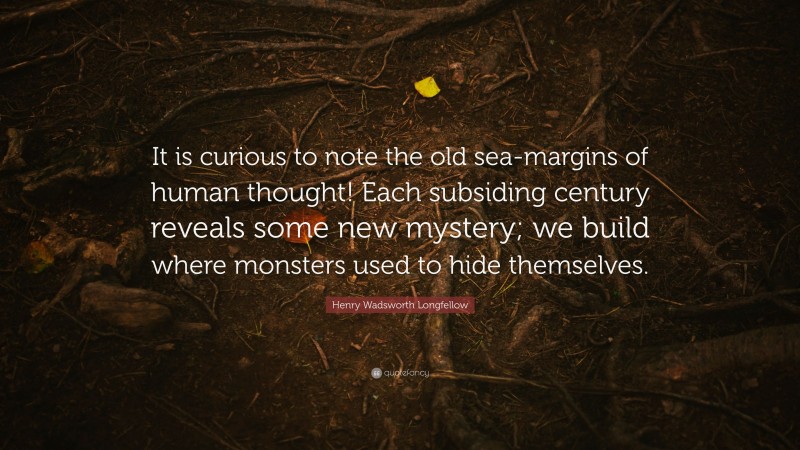 Henry Wadsworth Longfellow Quote: “It is curious to note the old sea-margins of human thought! Each subsiding century reveals some new mystery; we build where monsters used to hide themselves.”