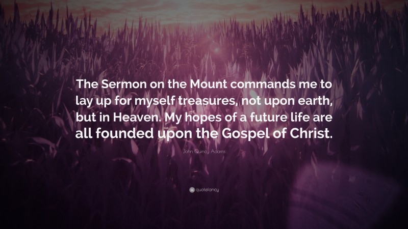 John Quincy Adams Quote: “The Sermon on the Mount commands me to lay up for myself treasures, not upon earth, but in Heaven. My hopes of a future life are all founded upon the Gospel of Christ.”